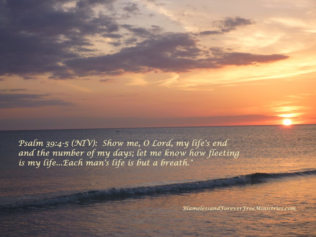 Psalm 39:4-5 (NIV):  “Show me, O Lord, my life’s end and the number of my days; let me know how fleeting is my life…Each man’s life is but a&nbsp;breath.”